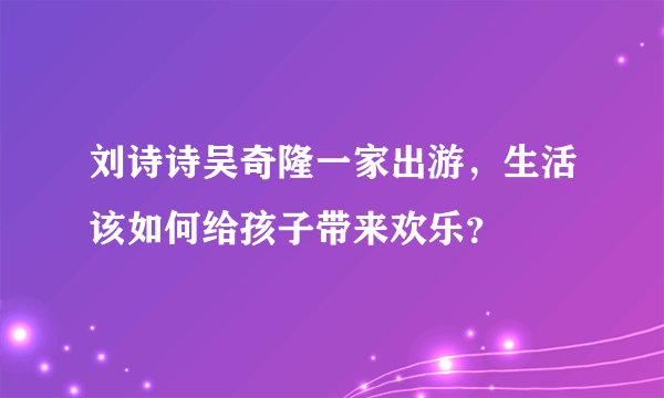 刘诗诗吴奇隆一家出游，生活该如何给孩子带来欢乐？