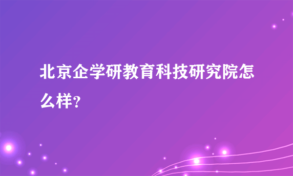 北京企学研教育科技研究院怎么样？