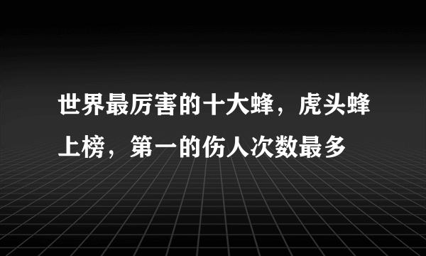 世界最厉害的十大蜂，虎头蜂上榜，第一的伤人次数最多