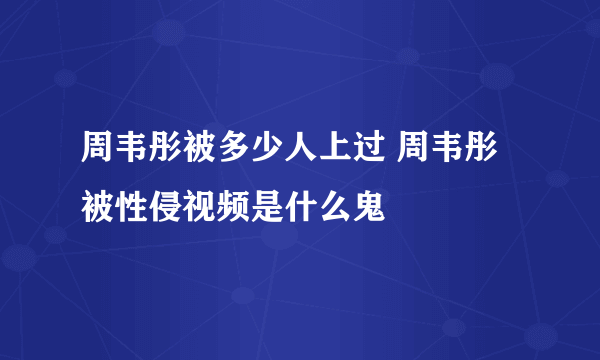 周韦彤被多少人上过 周韦彤被性侵视频是什么鬼