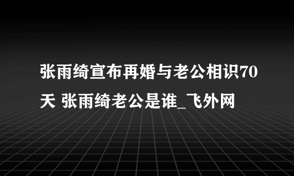 张雨绮宣布再婚与老公相识70天 张雨绮老公是谁_飞外网