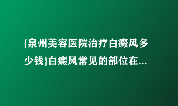 {泉州美容医院治疗白癜风多少钱}白癜风常见的部位在哪里|专家快评|