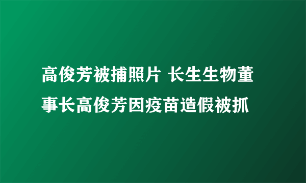 高俊芳被捕照片 长生生物董事长高俊芳因疫苗造假被抓