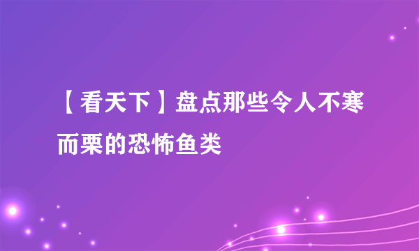 【看天下】盘点那些令人不寒而栗的恐怖鱼类