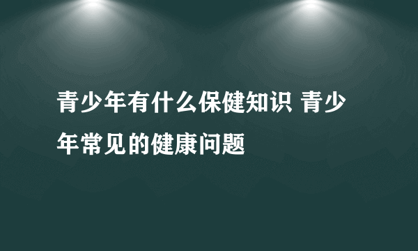 青少年有什么保健知识 青少年常见的健康问题