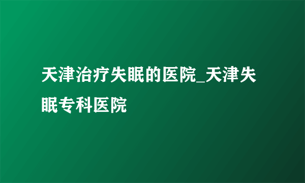 天津治疗失眠的医院_天津失眠专科医院