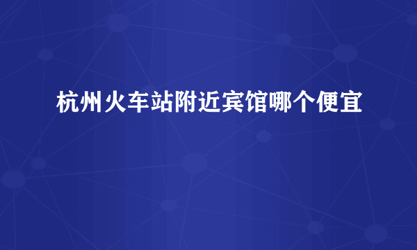 杭州火车站附近宾馆哪个便宜