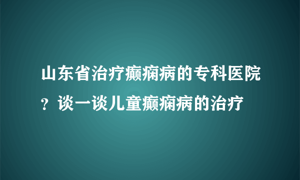 山东省治疗癫痫病的专科医院？谈一谈儿童癫痫病的治疗