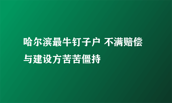 哈尔滨最牛钉子户 不满赔偿与建设方苦苦僵持