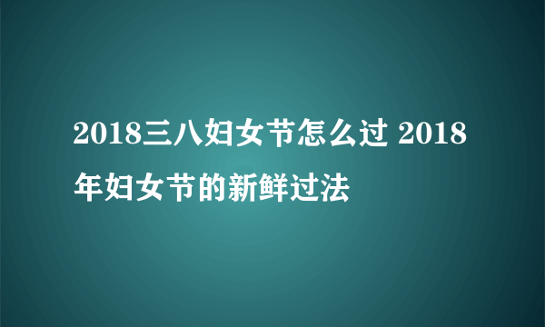 2018三八妇女节怎么过 2018年妇女节的新鲜过法