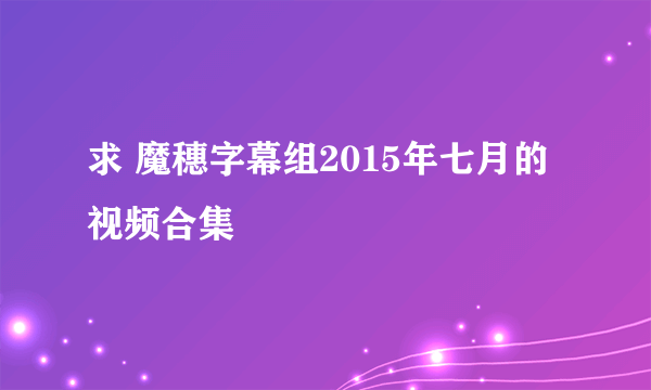 求 魔穗字幕组2015年七月的视频合集