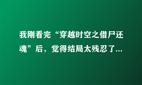 我刚看完“穿越时空之借尸还魂”后，觉得结局太残忍了 虽然不是虐文，但是我很伤心，心里也很不好受。主