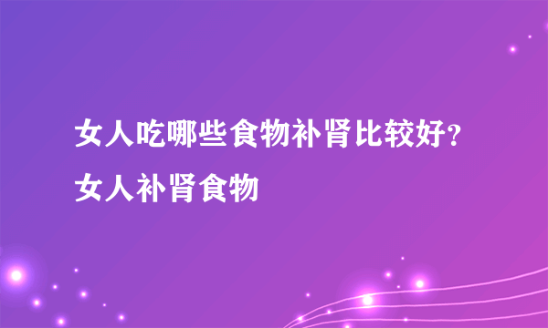 女人吃哪些食物补肾比较好？女人补肾食物