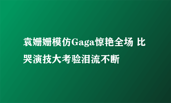 袁姗姗模仿Gaga惊艳全场 比哭演技大考验泪流不断