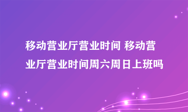 移动营业厅营业时间 移动营业厅营业时间周六周日上班吗