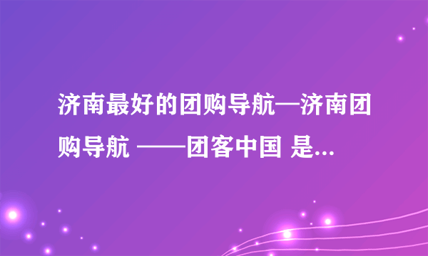 济南最好的团购导航—济南团购导航 ——团客中国 是哪个？ 谢谢大家