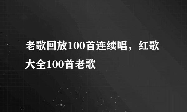 老歌回放100首连续唱，红歌大全100首老歌