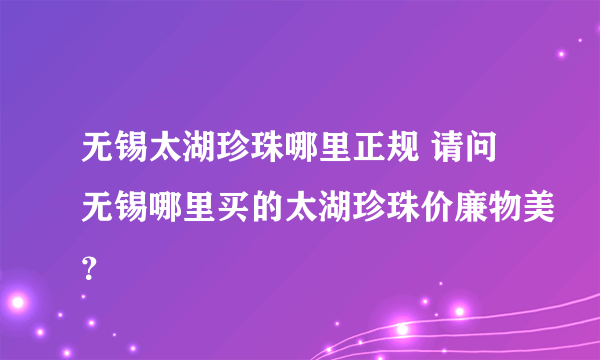 无锡太湖珍珠哪里正规 请问无锡哪里买的太湖珍珠价廉物美？