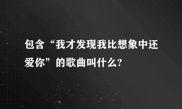 包含“我才发现我比想象中还爱你”的歌曲叫什么?