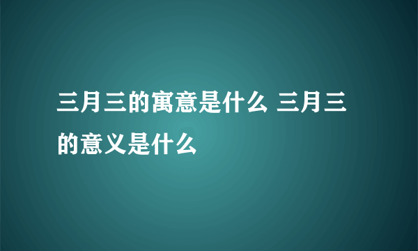 三月三的寓意是什么 三月三的意义是什么