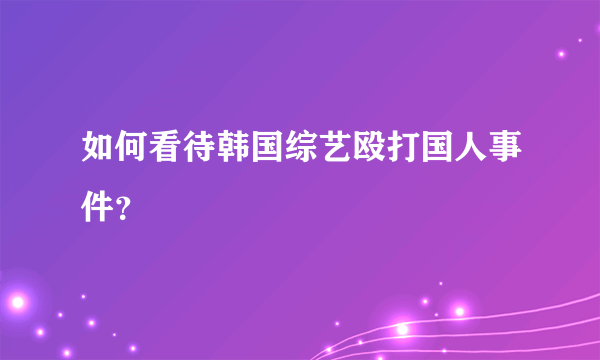 如何看待韩国综艺殴打国人事件？