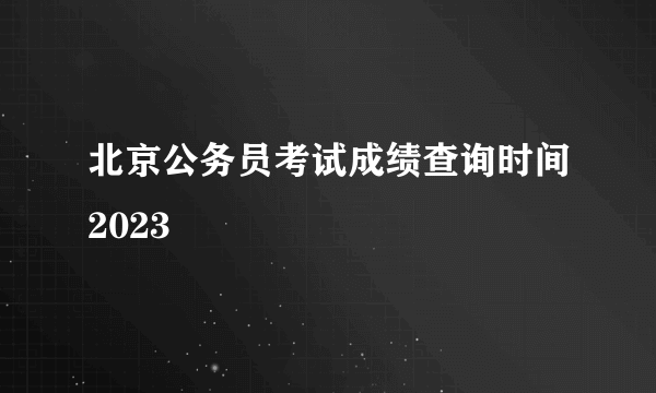 北京公务员考试成绩查询时间2023