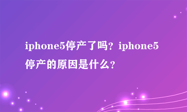 iphone5停产了吗？iphone5停产的原因是什么？