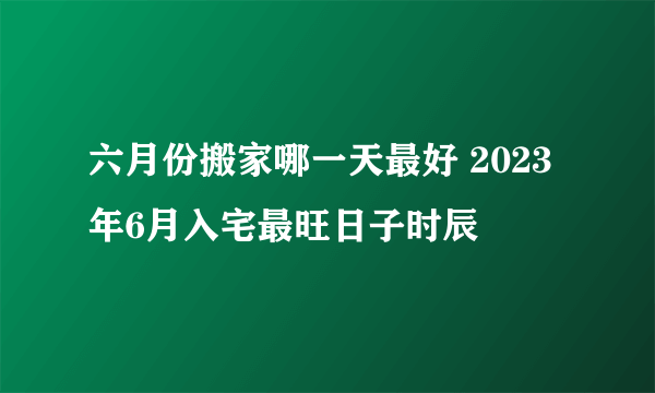 六月份搬家哪一天最好 2023年6月入宅最旺日子时辰