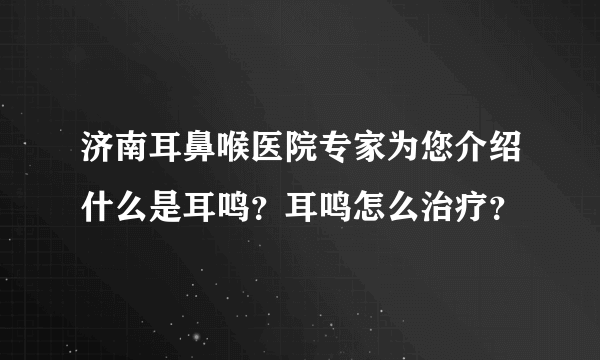 济南耳鼻喉医院专家为您介绍什么是耳鸣？耳鸣怎么治疗？