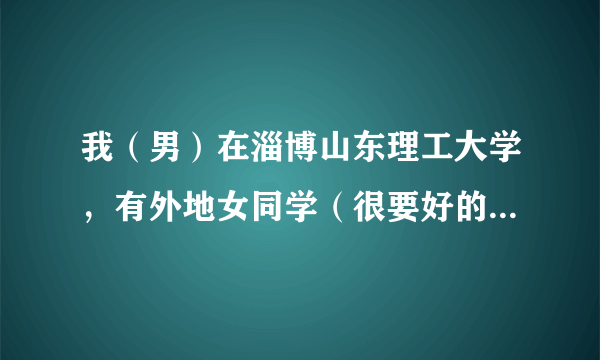 我（男）在淄博山东理工大学，有外地女同学（很要好的）想来找我玩一天，带她去淄博哪好哇？不要太远，谢谢