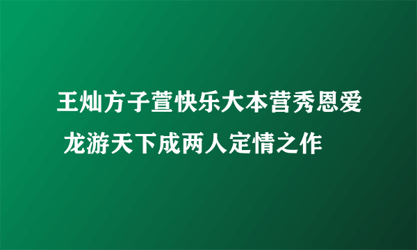 王灿方子萱快乐大本营秀恩爱 龙游天下成两人定情之作