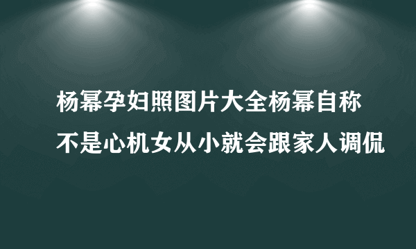 杨幂孕妇照图片大全杨幂自称不是心机女从小就会跟家人调侃