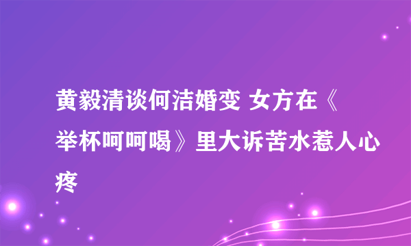 黄毅清谈何洁婚变 女方在《举杯呵呵喝》里大诉苦水惹人心疼