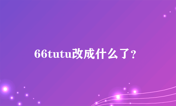 66tutu改成什么了？