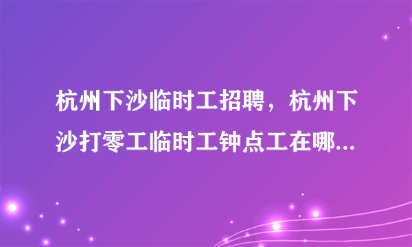 杭州下沙临时工招聘，杭州下沙打零工临时工钟点工在哪里民工聚集点