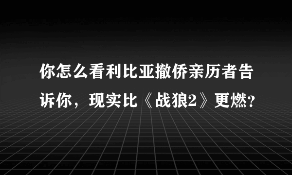 你怎么看利比亚撤侨亲历者告诉你，现实比《战狼2》更燃？