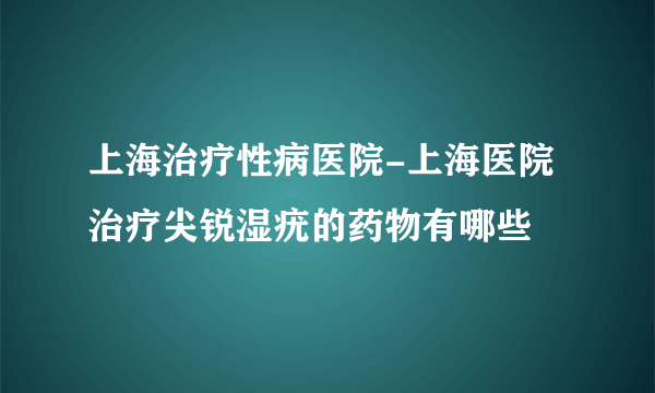 上海治疗性病医院-上海医院治疗尖锐湿疣的药物有哪些