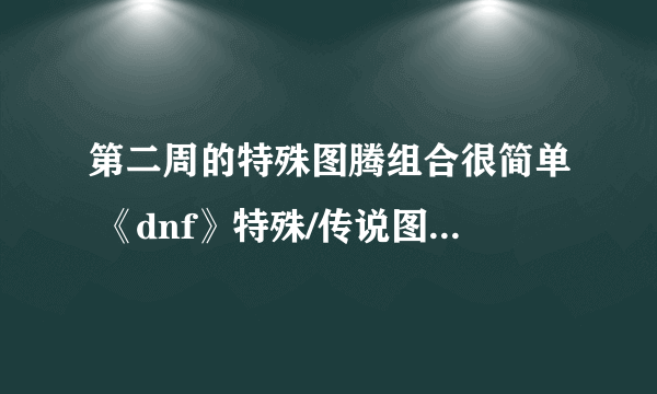 第二周的特殊图腾组合很简单 《dnf》特殊/传说图腾建造方法