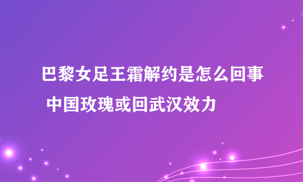 巴黎女足王霜解约是怎么回事 中国玫瑰或回武汉效力