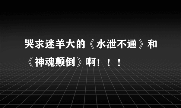 哭求迷羊大的《水泄不通》和《神魂颠倒》啊！！！