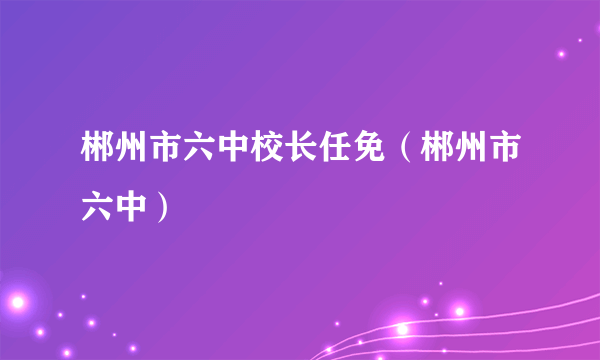 郴州市六中校长任免（郴州市六中）