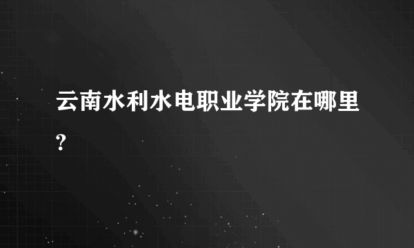 云南水利水电职业学院在哪里?