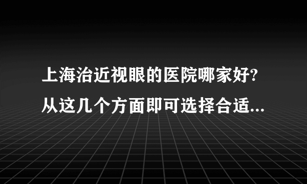 上海治近视眼的医院哪家好?从这几个方面即可选择合适眼科医院