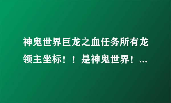 神鬼世界巨龙之血任务所有龙领主坐标！！是神鬼世界！不是神鬼传奇！！！！！！！！！！！知道的顶下！