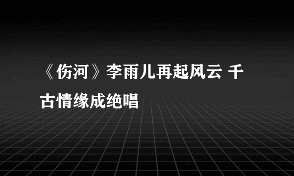 《伤河》李雨儿再起风云 千古情缘成绝唱