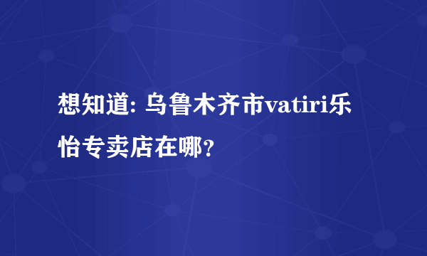 想知道: 乌鲁木齐市vatiri乐怡专卖店在哪？