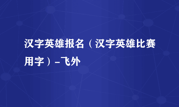 汉字英雄报名（汉字英雄比赛用字）-飞外