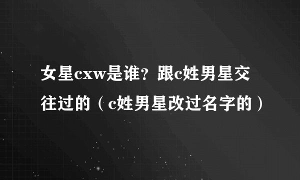 女星cxw是谁？跟c姓男星交往过的（c姓男星改过名字的）