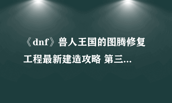 《dnf》兽人王国的图腾修复工程最新建造攻略 第三周特殊图腾顺序