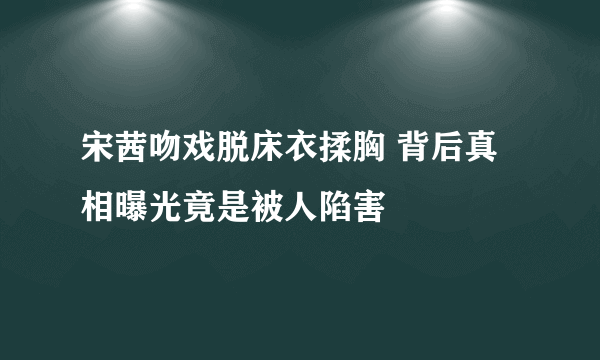 宋茜吻戏脱床衣揉胸 背后真相曝光竟是被人陷害